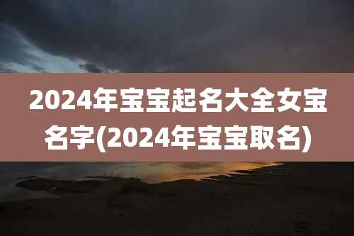 2024年宝宝起名大全女宝名字(2024年宝宝取名)