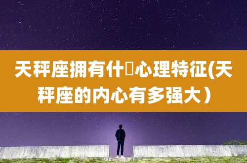 天秤座拥有什麼心理特征(天秤座的内心有多强大）