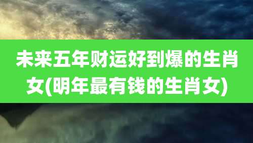 未来五年财运好到爆的生肖女(明年最有钱的生肖女)