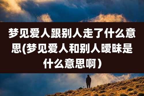 梦见爱人跟别人走了什么意思(梦见爱人和别人暧昧是什么意思啊）