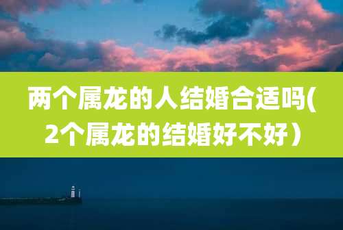 两个属龙的人结婚合适吗(2个属龙的结婚好不好)