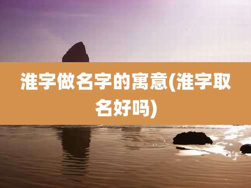 淮字做名字的寓意(淮字取名好吗)