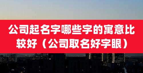 公司起名字哪些字的寓意比较好（公司取名好字眼）
