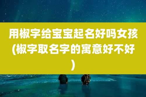 用椒字给宝宝起名好吗女孩(椒字取名字的寓意好不好)