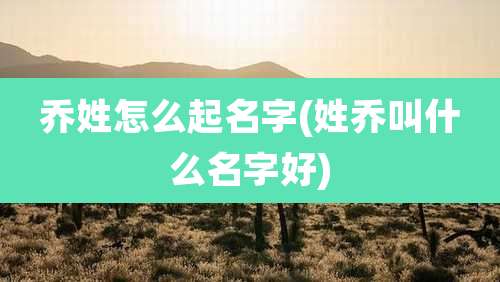 乔姓怎么起名字(姓乔叫什么名字好)