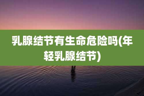 乳腺结节有生命危险吗(年轻乳腺结节)