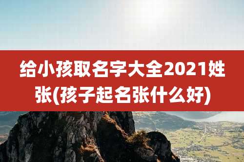 给小孩取名字大全2021姓张(孩子起名张什么好)
