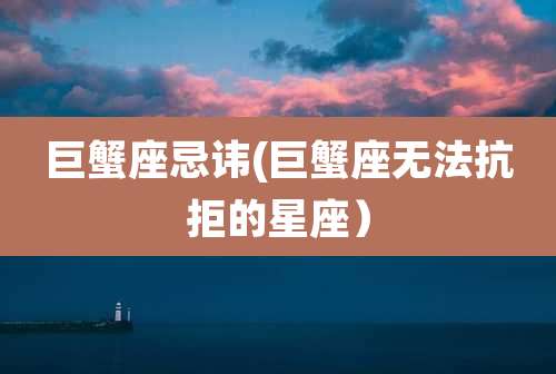 巨蟹座忌讳(巨蟹座无法抗拒的星座）