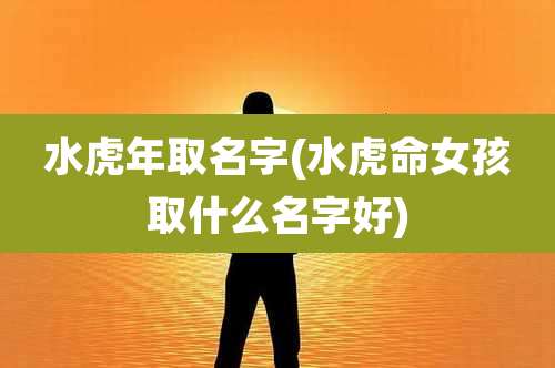 水虎年取名字(水虎命女孩取什么名字好)