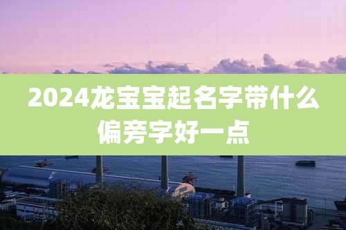 2024龙宝宝起名字带什么偏旁字好一点