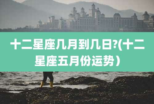 十二星座几月到几日?(十二星座五月份运势)