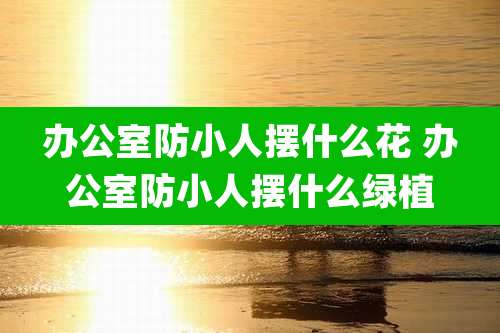 办公室防小人摆什么花 办公室防小人摆什么绿植
