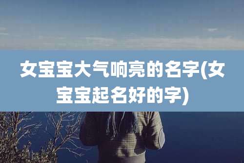 女宝宝大气响亮的名字(女宝宝起名好的字)