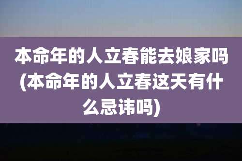 本命年的人立春能去娘家吗(本命年的人立春这天有什么忌讳吗)