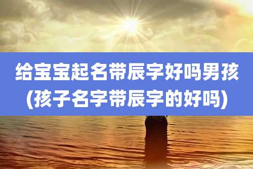 给宝宝起名带辰字好吗男孩(孩子名字带辰字的好吗)