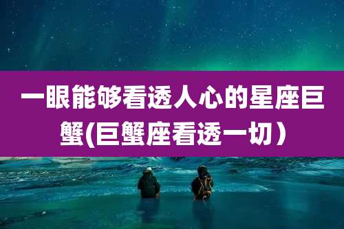 一眼能够看透人心的星座巨蟹(巨蟹座看透一切)