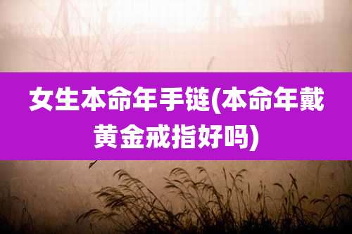 女生本命年手链(本命年戴黄金戒指好吗)