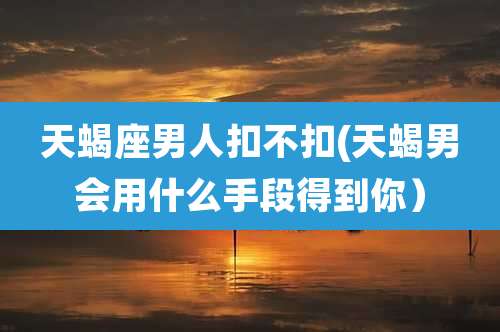 天蝎座男人扣不扣(天蝎男会用什么手段得到你)