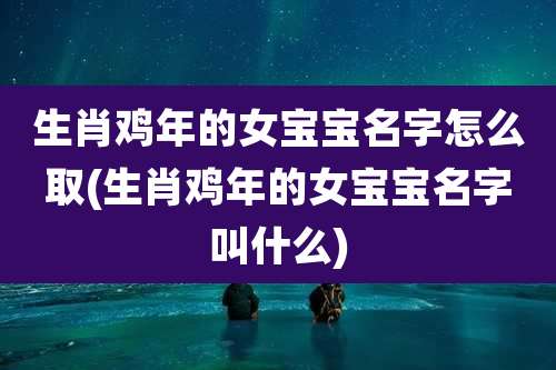 生肖鸡年的女宝宝名字怎么取(生肖鸡年的女宝宝名字叫什么)