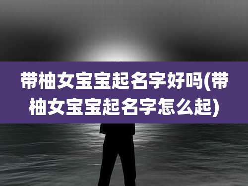 带柚女宝宝起名字好吗(带柚女宝宝起名字怎么起)