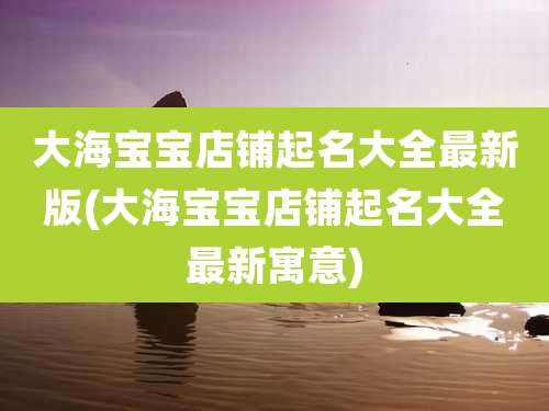 大海宝宝店铺起名大全最新版(大海宝宝店铺起名大全最新寓意)