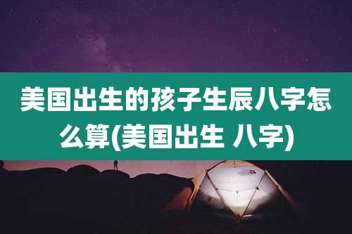 美国出生的孩子生辰八字怎么算(美国出生 八字)