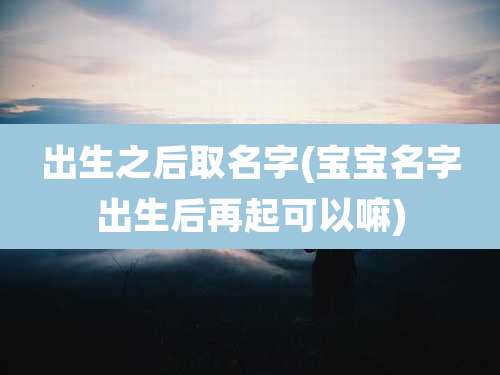 出生之后取名字(宝宝名字出生后再起可以嘛)