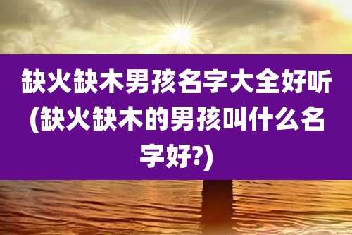 缺火缺木男孩名字大全好听(缺火缺木的男孩叫什么名字好?)