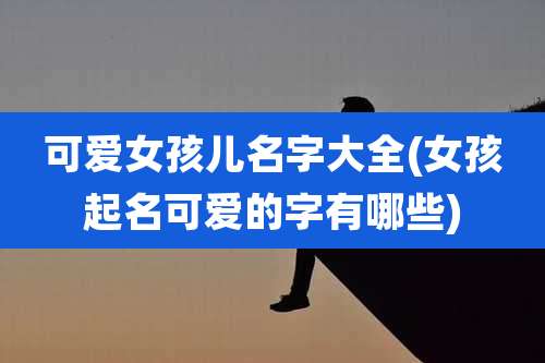 可爱女孩儿名字大全(女孩起名可爱的字有哪些)