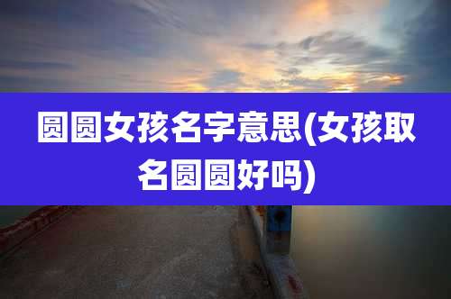 圆圆女孩名字意思(女孩取名圆圆好吗)