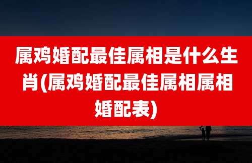 属鸡婚配最佳属相是什么生肖(属鸡婚配最佳属相属相婚配表)