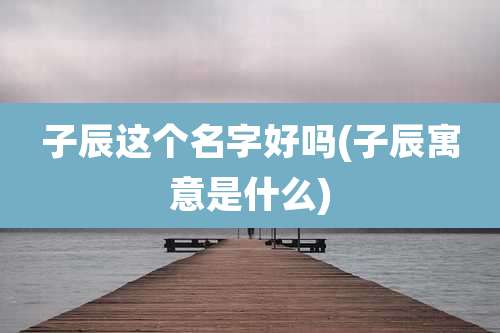 子辰这个名字好吗(子辰寓意是什么)