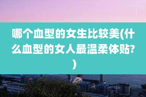 哪个血型的女生比较美(什么血型的女人最温柔体贴?）