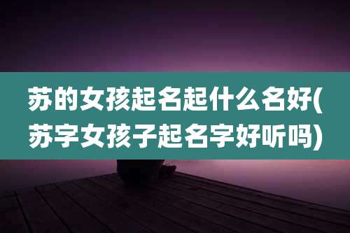 苏的女孩起名起什么名好(苏字女孩子起名字好听吗)