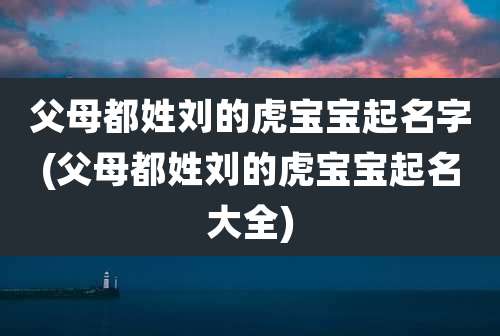 父母都姓刘的虎宝宝起名字(父母都姓刘的虎宝宝起名大全)