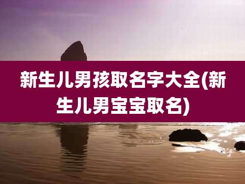 新生儿男孩取名字大全(新生儿男宝宝取名)