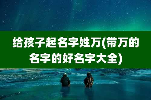给孩子起名字姓万(带万的名字的好名字大全)