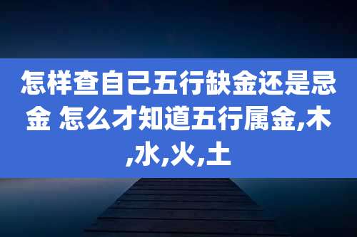怎样查自己五行缺金还是忌金 怎么才知道五行属金,木,水,火,土