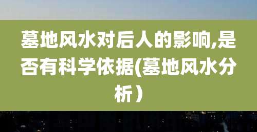 墓地风水对后人的影响,是否有科学依据(墓地风水分析）