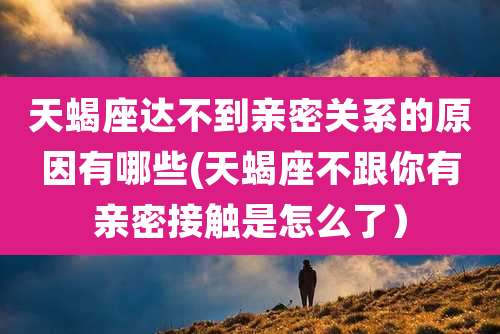天蝎座达不到亲密关系的原因有哪些(天蝎座不跟你有亲密接触是怎么了)