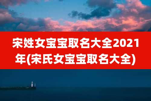 宋姓女宝宝取名大全2021年(宋氏女宝宝取名大全)