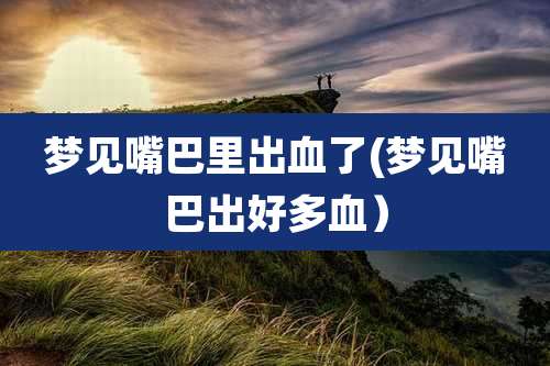 梦见嘴巴里出血了(梦见嘴巴出好多血）
