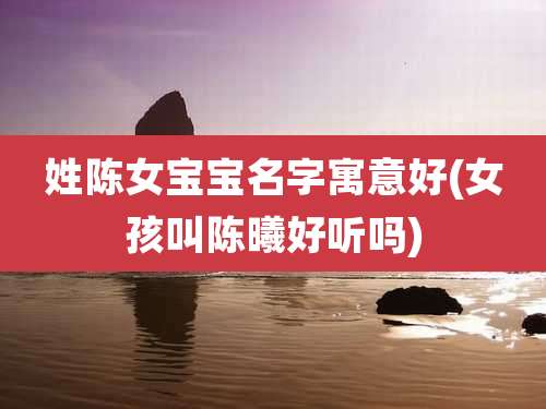 姓陈女宝宝名字寓意好(女孩叫陈曦好听吗)