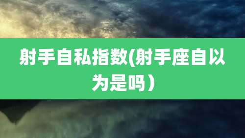 射手自私指数(射手座自以为是吗)