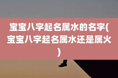 宝宝八字起名属水的名字(宝宝八字起名属水还是属火)