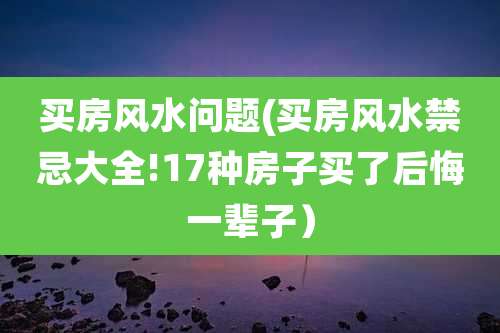 买房风水问题(买房风水禁忌大全!17种房子买了后悔一辈子)