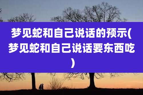 梦见蛇和自己说话的预示(梦见蛇和自己说话要东西吃)