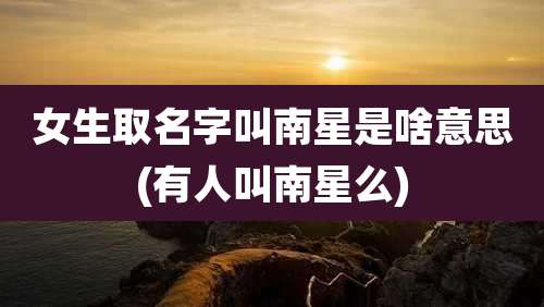 女生取名字叫南星是啥意思(有人叫南星么)
