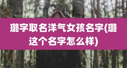 璐字取名洋气女孩名字(璐这个名字怎么样)