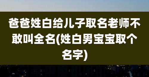 爸爸姓白给儿子取名老师不敢叫全名(姓白男宝宝取个名字)